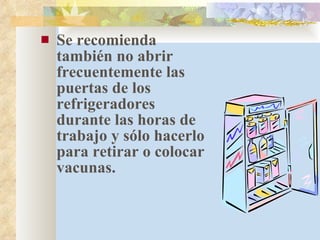 Se recomienda también no abrir frecuentemente las puertas de los refrigeradores durante las horas de trabajo y sólo hacerlo para retirar o colocar vacunas. 