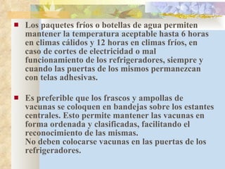 Los paquetes fríos o botellas de agua permiten mantener la temperatura aceptable hasta 6 horas en climas cálidos y 12 horas en climas fríos, en caso de cortes de electricidad o mal funcionamiento de los refrigeradores, siempre y cuando las puertas de los mismos permanezcan con telas adhesivas. Es preferible que los frascos y ampollas de vacunas se coloquen en bandejas sobre los estantes centrales. Esto permite mantener las vacunas en forma ordenada y clasificadas, facilitando el reconocimiento de las mismas. No deben colocarse vacunas en las puertas de los refrigeradores. 