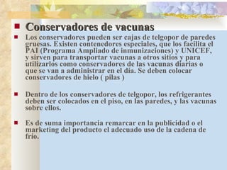 Conservadores de vacunas Los conservadores pueden ser cajas de telgopor de paredes gruesas. Existen contenedores especiales, que los facilita el PAI (Programa Ampliado de inmunizaciones) y UNICEF, y sirven para transportar vacunas a otros sitios y para utilizarlos como conservadores de las vacunas diarias o que se van a administrar en el día. Se deben colocar conservadores de hielo ( pilas ) Dentro de los conservadores de telgopor, los refrigerantes deben ser colocados en el piso, en las paredes, y las vacunas sobre ellos. Es de suma importancia remarcar en la publicidad o el marketing del producto el adecuado uso de la cadena de frío. 