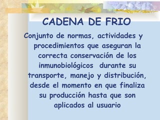 CADENA DE FRIO Conjunto de normas, actividades y procedimientos que aseguran la correcta conservación de los inmunobiológicos  durante su transporte, manejo y distribución, desde el momento en que finaliza su producción hasta que son aplicados al usuario 