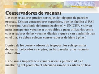 Conservadores de vacunas Los conservadores pueden ser cajas de telgopor de paredes gruesas. Existen contenedores especiales, que los facilita el PAI (Programa Ampliado de inmunizaciones) y UNICEF, y sirven para transportar vacunas a otros sitios y para utilizarlos como conservadores de las vacunas diarias o que se van a administrar en el día. Se deben colocar conservadores de hielo ( pilas ) Dentro de los conservadores de telgopor, los refrigerantes deben ser colocados en el piso, en las paredes, y las vacunas sobre ellos. Es de suma importancia remarcar en la publicidad o el marketing del producto el adecuado uso de la cadena de frío. 
