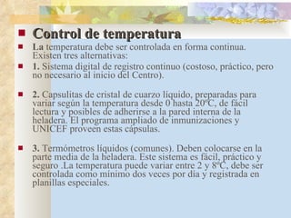 Control de temperatura  La  temperatura debe ser controlada en forma continua. Existen tres alternativas: 1.  Sistema digital de registro continuo (costoso, práctico, pero no necesario al inicio del Centro). 2.  Capsulitas de cristal de cuarzo líquido, preparadas para variar según la temperatura desde 0 hasta 20ºC, de fácil lectura y posibles de adherirse a la pared interna de la heladera. El programa ampliado de inmunizaciones y UNICEF proveen estas cápsulas. 3.  Termómetros líquidos (comunes). Deben colocarse en la parte media de la heladera. Este sistema es fácil, práctico y seguro .La temperatura puede variar entre 2 y 8ºC, debe ser controlada como mínimo dos veces por día y registrada en planillas especiales. 