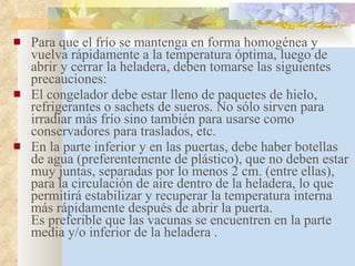 Para que el frío se mantenga en forma homogénea y vuelva rápidamente a la temperatura óptima, luego de abrir y cerrar la heladera, deben tomarse las siguientes precauciones: El congelador debe estar lleno de paquetes de hielo, refrigerantes o sachets de sueros. No sólo sirven para irradiar más frío sino también para usarse como conservadores para traslados, etc. En la parte inferior y en las puertas, debe haber botellas de agua (preferentemente de plástico), que no deben estar muy juntas, separadas por lo menos 2 cm. (entre ellas), para la circulación de aire dentro de la heladera, lo que permitirá estabilizar y recuperar la temperatura interna más rápidamente después de abrir la puerta. Es preferible que las vacunas se encuentren en la parte media y/o inferior de la heladera .      
