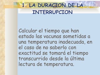 1. LA DURACION DE LA INTERRUPCION C alcular el tiempo que han estado las vacunas sometidas a una temperatura inadecuada, en el caso de no saberlo con exactitud se tomará el tiempo transcurrido desde la última lectura de temperatura. 