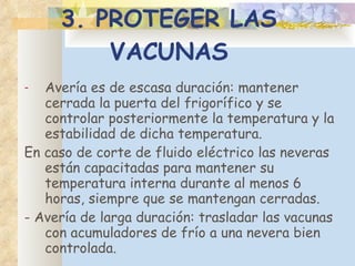 3. PROTEGER LAS VACUNAS A vería es de escasa duración :  manten er  cerrada la puerta del frigorífico y se controlar posteriormente la temperatura y la estabilidad de dicha temperatura.  En caso de corte de fluido eléctrico las neveras están capacitadas para mantener su temperatura interna durante al menos 6 horas, siempre que se mantengan cerradas.  -  A vería de larga duración :  trasladar las vacunas con acumuladores de frío a una nevera bien controlada. 