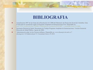 BIBLIOGRAFIA Actualización 2007 de las Guías de la Resolución 412 2000 del Ministerio de Protección Social de Colombia. Guía  6 Guía para la vacunación según el Programa Ampliado de Inmunizaciones PAI. Disponible en:  http://www.scribd.com/doc/23698477/Guia-para-la-vacunacion-PAI-2007.  Consultado Enero 29 2000 . Secretaría Distrital de Salud. Documento de Trabajo Programa Ampliado de Inmunizaciones. Versión Gerencial. Dirección de Salud Pública. Agosto de 2004. Subsistema de salud  de las Fuerzas militares. Disponible en:  www.disanejercito.mil.co/?idcategoria=2214&download=Y. Consultado Enero 29 2010. 