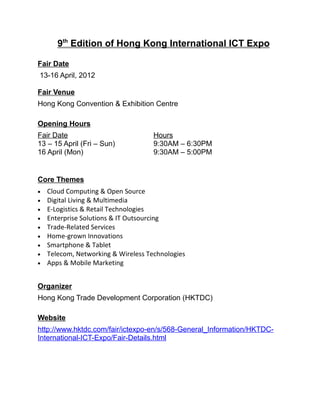 9th Edition of Hong Kong International ICT Expo

Fair Date
13-16 April, 2012

Fair Venue
Hong Kong Convention & Exhibition Centre

Opening Hours
Fair Date                            Hours
13 – 15 April (Fri – Sun)            9:30AM – 6:30PM
16 April (Mon)                       9:30AM – 5:00PM


Core Themes
•   Cloud Computing & Open Source
•   Digital Living & Multimedia
•   E-Logistics & Retail Technologies
•   Enterprise Solutions & IT Outsourcing
•   Trade-Related Services
•   Home-grown Innovations
•   Smartphone & Tablet
•   Telecom, Networking & Wireless Technologies
•   Apps & Mobile Marketing


Organizer
Hong Kong Trade Development Corporation (HKTDC)

Website
http://www.hktdc.com/fair/ictexpo-en/s/568-General_Information/HKTDC-
International-ICT-Expo/Fair-Details.html
 
