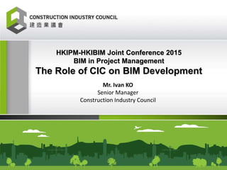 Mr. Ivan KO
Senior Manager
Construction Industry Council
HKIPM-HKIBIM Joint Conference 2015
BIM in Project Management
The Role of CIC on BIM Development
 