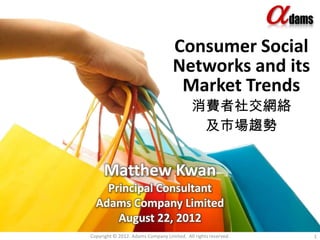 Consumer Social
                                    Networks and its
                                     Market Trends
                                            消費者社交網絡
                                             及市場趨勢


     Matthew Kwan
    Principal Consultant
  Adams Company Limited
      August 22, 2012
Copyright © 2012. Adams Company Limited. All rights reserved.   1
 