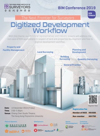 BIM Conference 2019
Register Now
CPD
3 Hours
With this theme, our divisional representatives and industry experts will address the
real case of BIM applications in respect of land and properties development and how to
digitize development workﬂow.
Date: 13 December 2019 (Friday)
Time: 2:00-5:30pm
Venue: Chiang Chen Studio Theatre,
The Hong Kong Polytechnic University
Registration Fee
Member of HKIS HK$500
Non-member HK$750
The Next Frontier for Surveyors
Digitized Development
Workflow
Planning and
Development
Property and
Facility Management
General Practice
Building
Surveying
Land Surveying
Quantity Surveying
Special
Acknowledgement:
Conference
Co-organizer:
Gold Sponsors:Platinum Sponsors:
 