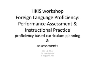 HKIS workshop
Foreign Language Proficiency:
 Performance Assessment &
    Instructional Practice
proficiency based curriculum planning
                  &
             assessments
                Oct 1-2 2011
              For ISM ML dept
              A. Vargas/N. Mes
 