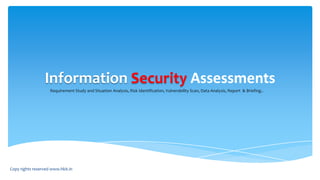 Information Security Assessments
Requirement Study and Situation Analysis, Risk Identification, Vulnerability Scan, Data Analysis, Report & Briefing..
Copy rights reserved www.hkit.in
 