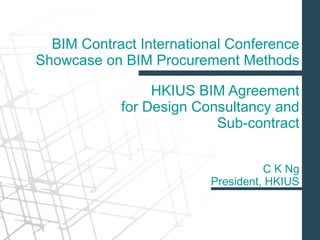 HKIUS BIM Agreement
for Design Consultancy and
Sub-contract
BIM Contract International Conference
Showcase on BIM Procurement Methods
C K Ng
President, HKIUS
 