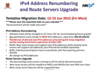 IPv4 Address Renumbering
and Route Servers Upgrade
Tentative Migration Date: 12-15 Jun 2015 (Fri-Mon)
***Please save this important date on your calendar***
*Announcement will be made real soon*
IPv4 Address Renumbering
• Network mask will be changed to /21 from /23, for accommodating future growth
• ALL participants must change to NEW IPv4 addresses, away from 202.40.160/23
• Parallel run of old and new IPv4 addresses only during the 4-day migration
period, having learnt from experience of other IXPs
• MLPA: New route servers will support new IPv4 addresses while existing route
servers will support old addresses, but IPv6 will be handled separately
• BLPA: Individual participants have to coordinate with their peering partners
directly
• No change to IPv6 addresses
Route Servers Upgrade
• The two existing route servers running on 6513s will be decommissioned
• New route servers will be installed at HKIX1 and HKIX1b (the two HKIX core sites)
• More route server features will be supported later
www.hkix.net
 