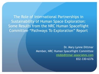 The Role of International Partnerships in
Sustainability of Human Space Exploration:
Some Results from the NRC Human Spaceflight
Committee “Pathways To Exploration” Report
Dr. Mary Lynne Dittmar
Member, NRC Human Spaceflight Committee
mld@dittmar-associates.com
832-330-6376
 
