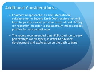 Additional Considerations…
 Commercial approaches to and international
collaboration in Beyond Earth Orbit exploration will
have to greatly exceed previous levels of cost sharing
(or reduction) in order to substantially impact budget
profiles for various pathways
 The report recommended that NASA continue to seek
partnerships (of all types) in order to advance
development and exploration on the path to Mars
 
