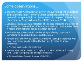 Some observations…
 Together with “competition-driven innovation at the industrial
and scientific level”, international collaboration is key to
many of the spaceflight achievements of the past half-century
(Dep. Sec. of State Wlliam Burs, ISEF, January 2014)
 Collaboration requires satisfaction of the core interests and needs of
all partners – these will be different, but nations contribute because
it meets their national needs, not from altruism
 Noticeable proliferation in number of spacefaring countries is
increasing he opportunities for collaboration
 Nations that are new to space activities will seek partnerships with
experienced nations to soften the barriers to entry to space
initiatives
 Provides opportunities for leadership
 International collaboration is thought to provide resilience for long-
term, large-scale programs and space missions
 Reciprocity is an important source of stability
 