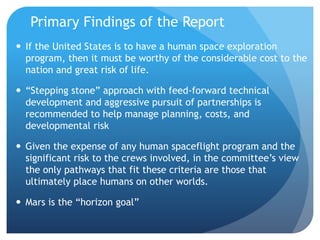 Primary Findings of the Report
 If the United States is to have a human space exploration
program, then it must be worthy of the considerable cost to the
nation and great risk of life.
 “Stepping stone” approach with feed-forward technical
development and aggressive pursuit of partnerships is
recommended to help manage planning, costs, and
developmental risk
 Given the expense of any human spaceflight program and the
significant risk to the crews involved, in the committee’s view
the only pathways that fit these criteria are those that
ultimately place humans on other worlds.
 Mars is the “horizon goal”
 