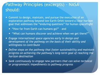 Pathway Principles (excerpts) – NASA
should:
 Commit to design, maintain, and pursue the execution of an
exploration pathway beyond low Earth Orbit toward a clear horizon
goal that addresses the “enduring questions” for human spaceflight
 “How far from Earth can humans go?” – and
 “What can humans discover and achieve when we get there?”
 Engage international space agencies early in design and
development of the pathway on the basis of their ability and
willingness to contribute
 Define steps on the pathway that foster sustainability and maintain
progress on achieving the pathway’s long-term goal of reaching the
horizon destination
 Seek continuously to engage new partners that can solve technical
or programmatic impediments to pathway progress
 