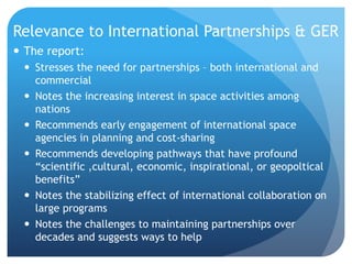 Relevance to International Partnerships & GER
 The report:
 Stresses the need for partnerships – both international and
commercial
 Notes the increasing interest in space activities among
nations
 Recommends early engagement of international space
agencies in planning and cost-sharing
 Recommends developing pathways that have profound
“scientific ,cultural, economic, inspirational, or geopoltical
benefits”
 Notes the stabilizing effect of international collaboration on
large programs
 Notes the challenges to maintaining partnerships over
decades and suggests ways to help
 