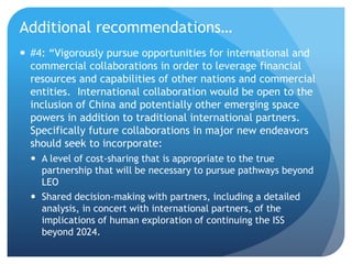 Additional recommendations…
 #4: “Vigorously pursue opportunities for international and
commercial collaborations in order to leverage financial
resources and capabilities of other nations and commercial
entities. International collaboration would be open to the
inclusion of China and potentially other emerging space
powers in addition to traditional international partners.
Specifically future collaborations in major new endeavors
should seek to incorporate:
 A level of cost-sharing that is appropriate to the true
partnership that will be necessary to pursue pathways beyond
LEO
 Shared decision-making with partners, including a detailed
analysis, in concert with international partners, of the
implications of human exploration of continuing the ISS
beyond 2024.
 