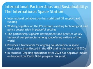 International Partnerships and Sustainability:
The International Space Station
 International collaboration has stabilized ISS support and
funding
 Working together on the ISS extends existing technological and
policy cooperation in peaceful setting
 The partnership supports development and practice of key
technical competencies among spacefaring nations of the
world
 Provides a framework for ongoing collaboration in space
exploration (manifested in the GER and in the work of ISECG)
 In tension: Ongoing operations after 2024 has negative impact
on beyond Low Earth Orbit program risk (cost)
 