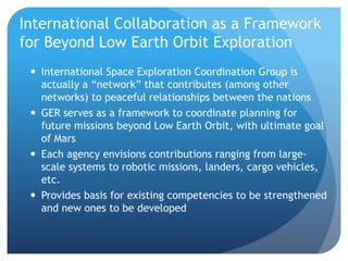 International Collaboration as a Framework
for Beyond Low Earth Orbit Exploration
 International Space Exploration Coordination Group is
actually a “network” that contributes (among other
networks) to peaceful relationships between the nations
 GER serves as a framework to coordinate planning for
future missions beyond Low Earth Orbit, with ultimate goal
of Mars
 Each agency envisions contributions ranging from large-
scale systems to robotic missions, landers, cargo vehicles,
etc.
 Provides basis for existing competencies to be strengthened
and new ones to be developed
 