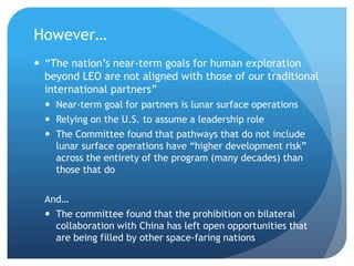 However…
 “The nation’s near-term goals for human exploration
beyond LEO are not aligned with those of our traditional
international partners”
 Near-term goal for partners is lunar surface operations
 Relying on the U.S. to assume a leadership role
 The Committee found that pathways that do not include
lunar surface operations have “higher development risk”
across the entirety of the program (many decades) than
those that do
And…
 The committee found that the prohibition on bilateral
collaboration with China has left open opportunities that
are being filled by other space-faring nations
 