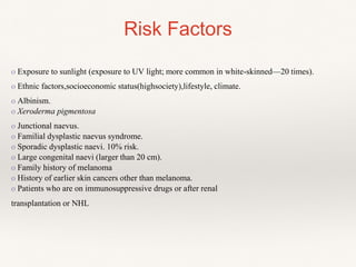 Risk Factors
o Exposure to sunlight (exposure to UV light; more common in white-skinned—20 times).
o Ethnic factors,socioeconomic status(highsociety),lifestyle, climate.
o Albinism.
o Xeroderma pigmentosa
o Junctional naevus.
o Familial dysplastic naevus syndrome.
o Sporadic dysplastic naevi. 10% risk.
o Large congenital naevi (larger than 20 cm).
o Family history of melanoma
o History of earlier skin cancers other than melanoma.
o Patients who are on immunosuppressive drugs or after renal
transplantation or NHL
 