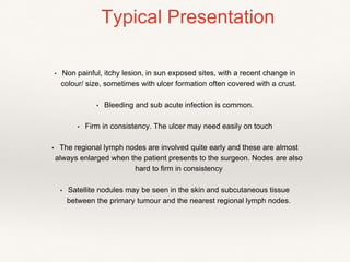 • Non painful, itchy lesion, in sun exposed sites, with a recent change in
colour/ size, sometimes with ulcer formation often covered with a crust.
• Bleeding and sub acute infection is common.
• Firm in consistency. The ulcer may need easily on touch
• The regional lymph nodes are involved quite early and these are almost
always enlarged when the patient presents to the surgeon. Nodes are also
hard to firm in consistency
• Satellite nodules may be seen in the skin and subcutaneous tissue
between the primary tumour and the nearest regional lymph nodes.
Typical Presentation
 