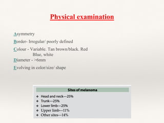 Physical examination
Asymmetry
Border- Irregular/ poorly defined
Colour - Variable. Tan brown/black. Red
Blue, white
Diameter - >6mm
Evolving in color/size/ shape
 