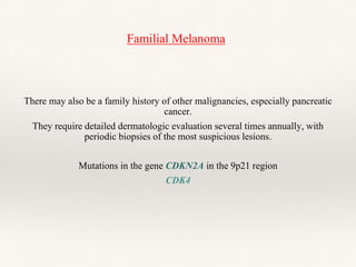 Familial Melanoma
There may also be a family history of other malignancies, especially pancreatic
cancer.
They require detailed dermatologic evaluation several times annually, with
periodic biopsies of the most suspicious lesions.
Mutations in the gene CDKN2A in the 9p21 region
CDK4
 