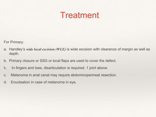 Treatment
For Primary:
a. Handley’s wide local excision (WLE) is wide excision with clearance of margin as well as
depth.
b. Primary closure or SSG or local flaps are used to cover the defect.
b. In fingers and toes, disarticulation is required. 1 joint above.
c. Melanoma in anal canal may require abdominoperineal resection.
d. Enucleation in case of melanoma in eye.
 