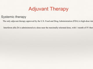 The only adjuvant therapy approved by the U.S. Food and Drug Administration (FDA) is high-dose inte
Interferon alfa-2b is administered at a dose near the maximally tolerated dose, with 1 month of IV thera
Adjuvant Therapy
Systemic therapy
 