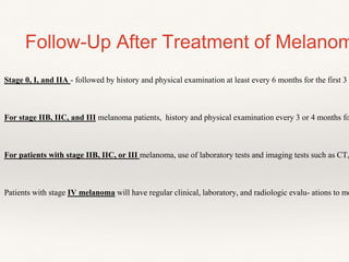 Stage 0, I, and IIA - followed by history and physical examination at least every 6 months for the first 3
For stage IIB, IIC, and III melanoma patients, history and physical examination every 3 or 4 months fo
For patients with stage IIB, IIC, or III melanoma, use of laboratory tests and imaging tests such as CT,
Patients with stage IV melanoma will have regular clinical, laboratory, and radiologic evalu- ations to mo
Follow-Up After Treatment of Melanom
 