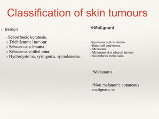 ❖ Benign
Classification of skin tumours
❖ o Squamous cell carcinoma.
o Basal cell carcinoma.
o Melanoma.
o Malignant skin adnexal tumour.
o Secondaries in the skin..
❖Malignant
o Seborrhoeic keratosis.
o Trichilemmal tumour.
o Sebaceous adenoma.
o Sebaceous epithelioma.
o Hydrocystoma, syringoma, spiradenoma.
•Melanoma
•Non melanoma cutaneous
malignancies
 