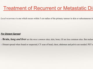 Treatment of Recurrent or Metastatic Dis
Local recurrence is one which recurs within 5 cm radius of the primary tumour in skin or subcutaneous tis
For Distant Spread:
o Brain, lung and liver are the most common sites; skin, bone, GI are less common sites. But melano
o Distant spread when found or suspected, CT scan of head, chest, abdomen and pelvis are needed. PET sc
 