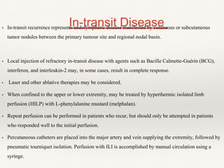 In-transit Disease• In-transit recurrence represents endolymphatic disease manifested by cutaneous or subcutaneous
tumor nodules between the primary tumour site and regional nodal basin.
• Local injection of refractory in-transit disease with agents such as Bacille Calmette-Guérin (BCG),
interferon, and interleukin-2 may, in some cases, result in complete response.
• Laser and other ablative therapies may be considered.
• When confined to the upper or lower extremity, may be treated by hyperthermic isolated limb
perfusion (HILP) with L-phenylalanine mustard (melphalan).
• Repeat perfusion can be performed in patients who recur, but should only be attempted in patients
who responded well to the initial perfusion.
• Percutaneous catheters are placed into the major artery and vein supplying the extremity, followed by
pneumatic tourniquet isolation. Perfusion with ILI is accomplished by manual circulation using a
syringe.
 