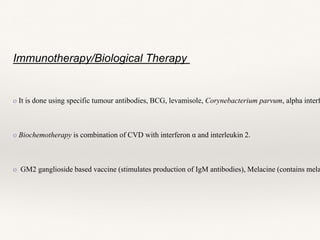 Immunotherapy/Biological Therapy
o It is done using specific tumour antibodies, BCG, levamisole, Corynebacterium parvum, alpha interf
o Biochemotherapy is combination of CVD with interferon α and interleukin 2.
o GM2 ganglioside based vaccine (stimulates production of IgM antibodies), Melacine (contains mela
 