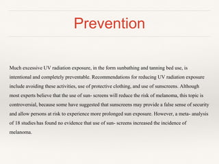 Prevention
Much excessive UV radiation exposure, in the form sunbathing and tanning bed use, is
intentional and completely preventable. Recommendations for reducing UV radiation exposure
include avoiding these activities, use of protective clothing, and use of sunscreens. Although
most experts believe that the use of sun- screens will reduce the risk of melanoma, this topic is
controversial, because some have suggested that sunscreens may provide a false sense of security
and allow persons at risk to experience more prolonged sun exposure. However, a meta- analysis
of 18 studies has found no evidence that use of sun- screens increased the incidence of
melanoma.
 