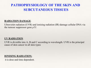 PATHOPHYSIOLOGY OF THE SKIN AND
SUBCUTANEOUS TISSUES
RADIATION DAMAGE:
Ultraviolet radiation (UVR) and ionising radiation (IR) damage cellular DNA via
the tumour suppressor gene p53.
UV RADIATION:
UVR is divisible into A, B and C according to wavelength. UVR is the principal
cause of skin cancer in all skin types
IONISING RADIATION:
it is dose and time dependent.
 