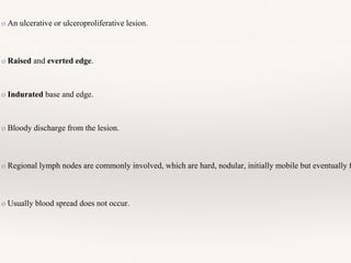 o An ulcerative or ulceroproliferative lesion.
o Raised and everted edge.
o Indurated base and edge.
o Bloody discharge from the lesion.
o Regional lymph nodes are commonly involved, which are hard, nodular, initially mobile but eventually f
o Usually blood spread does not occur.
 