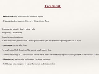 o Radiotherapy using radiation needles,moulds,etc.isgiven.
o Wide excision, 2 cm clearance followed by skin grafting or flaps.
Reconstruction is usually done by primary split
skin grafting (SSG/Thiersch).
Delayed skin grafting also can
be done once wound granulates well. Often flaps of different types may be needed depending on the site of lesion.
o Amputation with one joint above.
For lymph nodes, block dissection of the regional lymph nodes is done.
o Curative radiotherapy (RT) is also useful in tumours which are not adherent to deeper planes or cartilage as SCC is radiosensitive. o In adv
o Chemotherapy is given using methotrexate, vincristine, bleomycin.
o Field therapy using cryo probe or topical fluorouracil or electrodessication.
Treatment
 