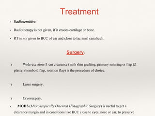 • Radiosensitive.
• Radiotherapy is not given, if it erodes cartilage or bone.
• RT is not given to BCC of ear and close to lacrimal canaliculi.
Surgery:
 Wide excision (1 cm clearance) with skin grafting, primary suturing or flap (Z
plasty, rhomboid flap, rotation flap) is the procedure of choice.
 Laser surgery.
 Cryosurgery.
• MOHS (Microscopically Oriented Histographic Surgery) is useful to get a
clearance margin and in conditions like BCC close to eyes, nose or ear, to preserve
Treatment
 