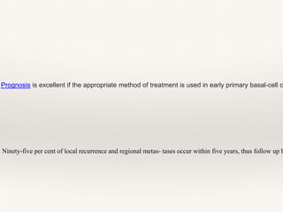 Ninety-five per cent of local recurrence and regional metas- tases occur within five years, thus follow up b
Prognosis is excellent if the appropriate method of treatment is used in early primary basal-cell c
 