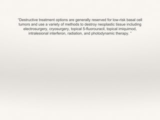 “Destructive treatment options are generally reserved for low-risk basal cell
tumors and use a variety of methods to destroy neoplastic tissue including
electrosurgery, cryosurgery, topical 5-fluorouracil, topical imiquimod,
intralesional interferon, radiation, and photodynamic therapy. ”
 