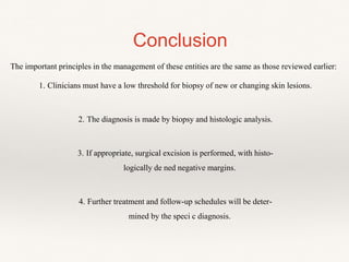 Conclusion
The important principles in the management of these entities are the same as those reviewed earlier:
1. Clinicians must have a low threshold for biopsy of new or changing skin lesions.
2. The diagnosis is made by biopsy and histologic analysis.
3. If appropriate, surgical excision is performed, with histo-
logically de ned negative margins.
4. Further treatment and follow-up schedules will be deter-
mined by the speci c diagnosis.
 