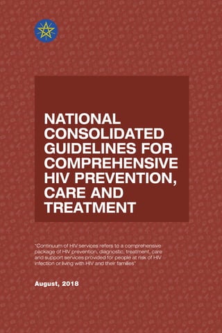 NATIONAL
CONSOLIDATED
GUIDELINES FOR
COMPREHENSIVE
HIV PREVENTION,
CARE AND
TREATMENT
“Continuum of HIV services refers to a comprehensive
package of HIV prevention, diagnostic, treatment, care
and support services provided for people at risk of HIV
infection or living with HIV and their families”
August, 2018
 