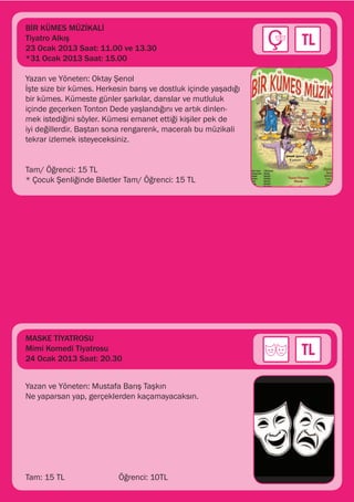BİR KÜMES MÜZİKALİ
Tiyatro Alkış
23 Ocak 2013 Saat: 11.00 ve 13.30
*31 Ocak 2013 Saat: 15.00

Yazan ve Yöneten: Oktay Şenol
İşte size bir kümes. Herkesin barış ve dostluk içinde yaşadığı
bir kümes. Kümeste günler şarkılar, danslar ve mutluluk
içinde geçerken Tonton Dede yaşlandığını ve artık dinlen-
mek istediğini söyler. Kümesi emanet ettiği kişiler pek de
iyi değillerdir. Baştan sona rengarenk, maceralı bu müzikali
tekrar izlemek isteyeceksiniz.


Tam/ Öğrenci: 15 TL
* Çocuk Şenliğinde Biletler Tam/ Öğrenci: 15 TL




MASKE TİYATROSU
Mimi Komedi Tiyatrosu
24 Ocak 2013 Saat: 20.30


Yazan ve Yöneten: Mustafa Barış Taşkın
Ne yaparsan yap, gerçeklerden kaçamayacaksın.




Tam: 15 TL		              Öğrenci: 10TL
 