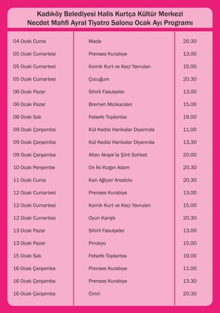 Kadıköy Belediyesi Halis Kurtça Kültür Merkezi
    Necdet Mahfi Ayral Tiyatro Salonu Ocak Ayı Programı

04 Ocak Cuma 			       Mada 					                          20.30

05 Ocak Cumartesi 		   Prenses Kurabiye 			                13.00

05 Ocak Cumartesi 		   Komik Kurt ve Keçi Yavruları 		     15.00

05 Ocak Cumartesi 		   Çocuğum				                         20.30

06 Ocak Pazar 			      Sihirli Fasulyeler 				             13.00

06 Ocak Pazar 			      Bremen Mızıkacıları 			             15.00

08 Ocak Salı 			       Felsefe Toplantısı 			              19.00

09 Ocak Çarşamba 		    Kül Kedisi Harikalar Diyarında 		   11.00

09 Ocak Çarşamba 		    Kül Kedisi Harikalar Diyarında 		   13.30

09 Ocak Çarşamba 		    Altan Akışık’la Şiirli Sohbet		     20.00

10 Ocak Perşembe 		    On İki Kızgın Adam 			              20.30

11 Ocak Cuma 			       Kan Ağlıyor Anadolu 			             20.30

12 Ocak Cumartesi 		   Prenses Kurabiye			                 13.00

12 Ocak Cumartesi 		   Komik Kurt ve Keçi Yavruları 		     15.00

12 Ocak Cumartesi 		   Oyun Karıştı 				                   20.30

13 Ocak Pazar 			      Sihirli Fasulyeler 				             13.00

13 Ocak Pazar 			      Pinokyo 					                       15.00

15 Ocak Salı 			       Felsefe Toplantısı 			              19.00

16 Ocak Çarşamba 		    Prenses Kurabiye 			                11.00

16 Ocak Çarşamba		     Prenses Kurabiye 			                13.30

16 Ocak Çarşamba 		    Cimri 					                         20.30
 